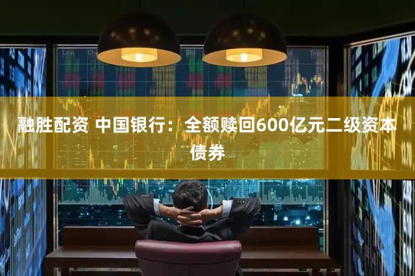 融胜配资 中国银行：全额赎回600亿元二级资本债券
