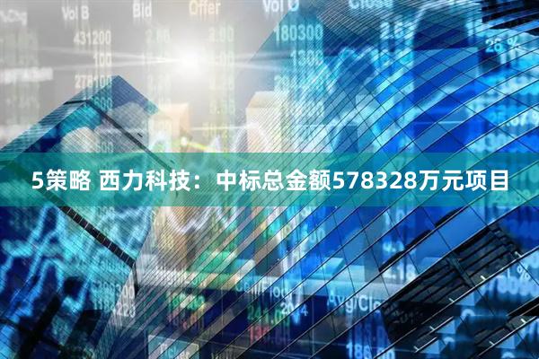 5策略 西力科技：中标总金额578328万元项目
