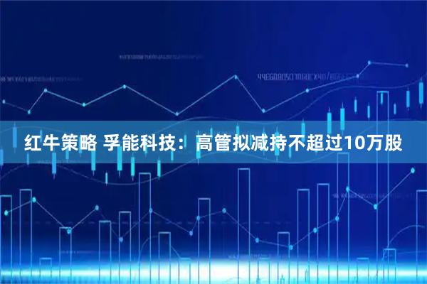 红牛策略 孚能科技：高管拟减持不超过10万股