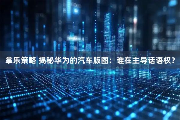 掌乐策略 揭秘华为的汽车版图：谁在主导话语权？