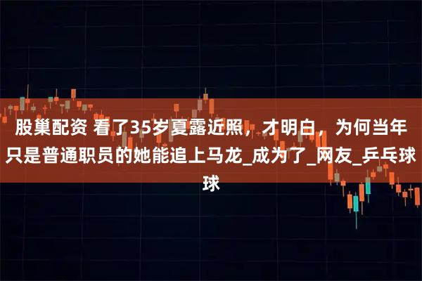 股巢配资 看了35岁夏露近照，才明白，为何当年只是普通职员的她能追上马龙_成为了_网友_乒乓球