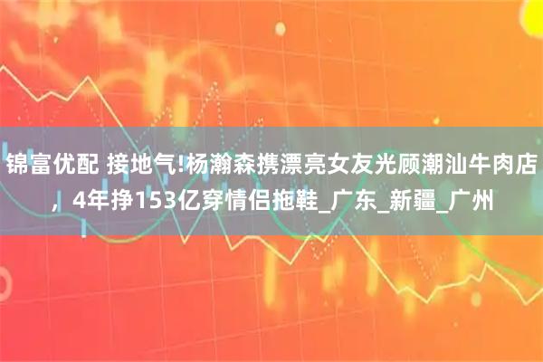 锦富优配 接地气!杨瀚森携漂亮女友光顾潮汕牛肉店,4年挣153亿穿情侣拖鞋_广东_新疆_广州