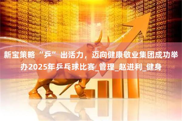 新宝策略 “乒” 出活力,迈向健康敬业集团成功举办2025年乒乓球比赛_管理_赵进利_健身
