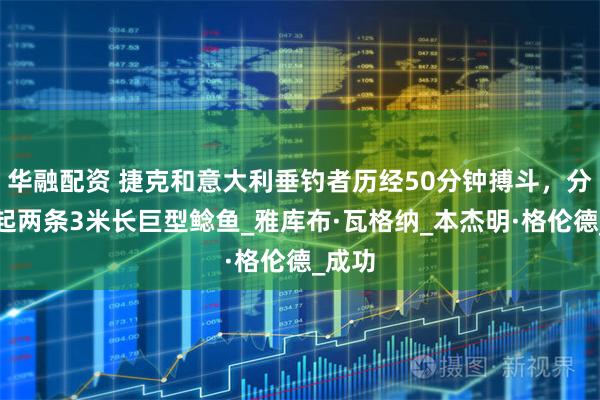 华融配资 捷克和意大利垂钓者历经50分钟搏斗，分别钓起两条3米长巨型鲶鱼_雅库布·瓦格纳_本杰明·格伦德_成功