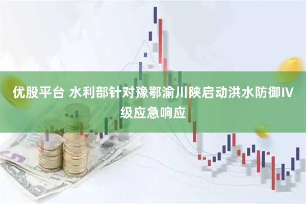 优股平台 水利部针对豫鄂渝川陕启动洪水防御Ⅳ级应急响应