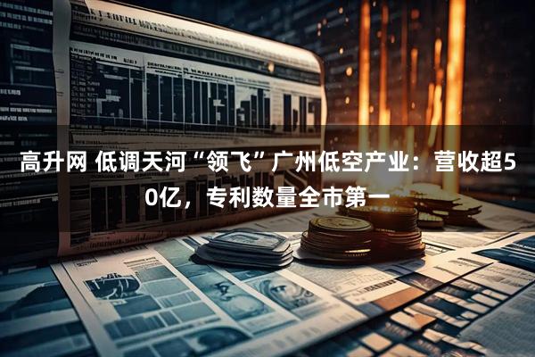 高升网 低调天河“领飞”广州低空产业:营收超50亿,专利数量全市第一