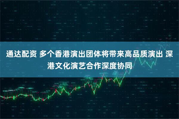 通达配资 多个香港演出团体将带来高品质演出 深港文化演艺合作深度协同