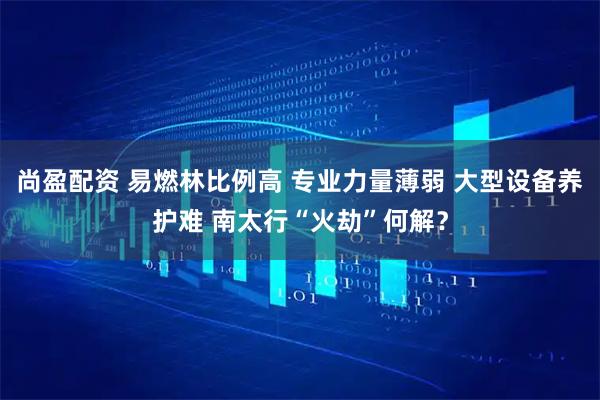 尚盈配资 易燃林比例高 专业力量薄弱 大型设备养护难 南太行“火劫”何解?