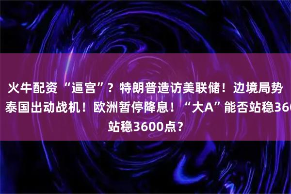 火牛配资 “逼宫”？特朗普造访美联储！边境局势升温，泰国出动战机！欧洲暂停降息！“大A”能否站稳3600点？
