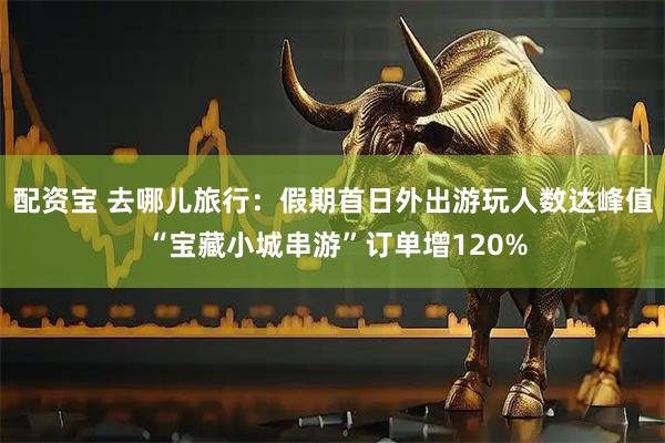 配资宝 去哪儿旅行：假期首日外出游玩人数达峰值 “宝藏小城串游”订单增120%