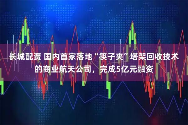 长城配资 国内首家落地“筷子夹”塔架回收技术的商业航天公司，完成5亿元融资