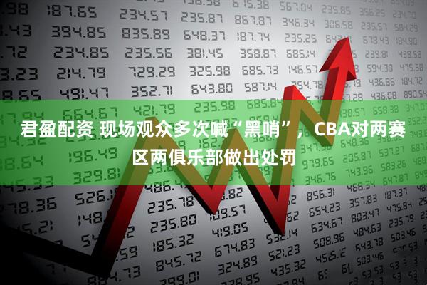 君盈配资 现场观众多次喊“黑哨”，CBA对两赛区两俱乐部做出处罚