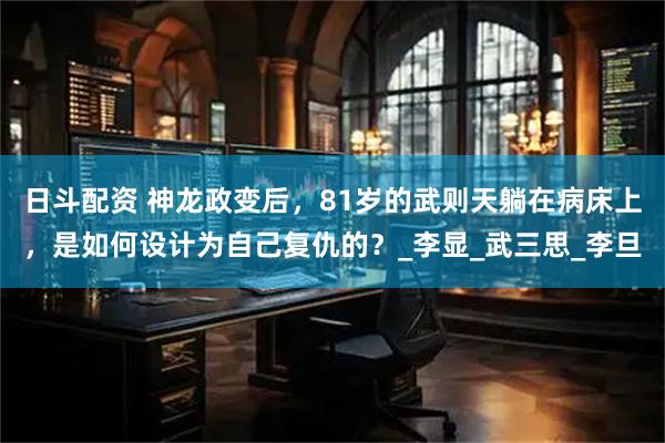 日斗配资 神龙政变后，81岁的武则天躺在病床上，是如何设计为自己复仇的？_李显_武三思_李旦
