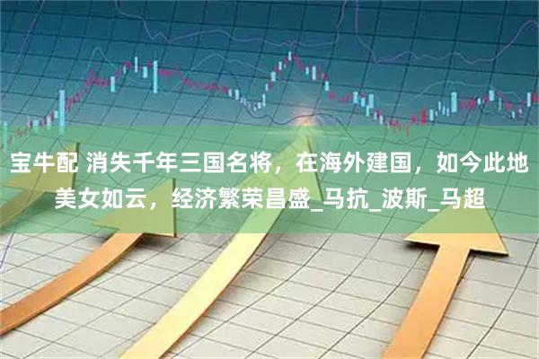 宝牛配 消失千年三国名将，在海外建国，如今此地美女如云，经济繁荣昌盛_马抗_波斯_马超