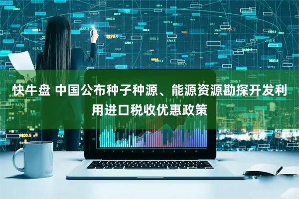 快牛盘 中国公布种子种源、能源资源勘探开发利用进口税收优惠政策