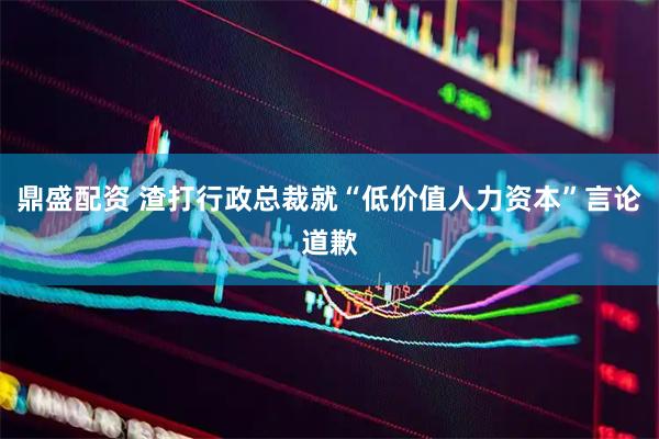 鼎盛配资 渣打行政总裁就“低价值人力资本”言论道歉