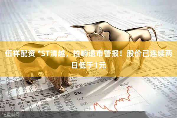 伍祥配资 *ST清越，拉响退市警报！股价已连续两日低于1元