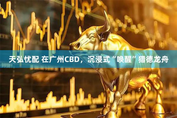 天弘忧配 在广州CBD,沉浸式“唤醒”猎德龙舟