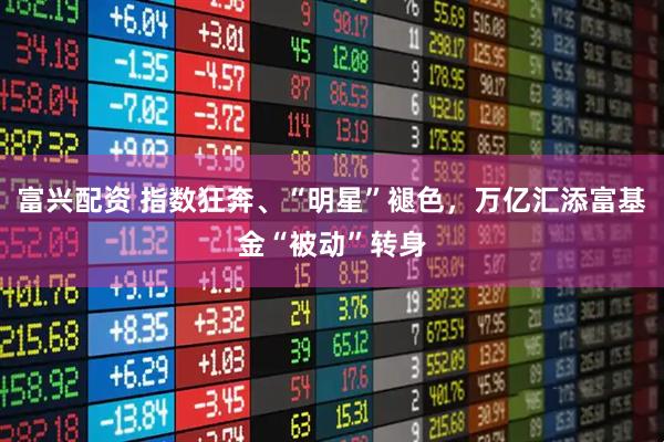 富兴配资 指数狂奔、“明星”褪色,万亿汇添富基金“被动”转身