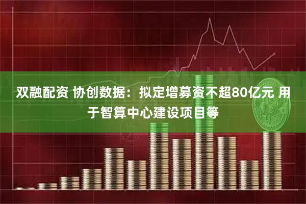 双融配资 协创数据：拟定增募资不超80亿元 用于智算中心建设项目等