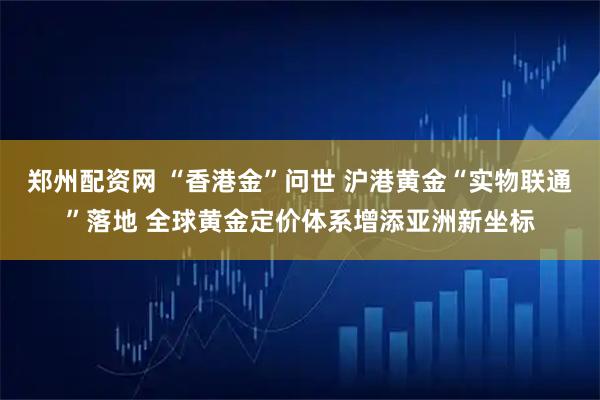 郑州配资网 “香港金”问世 沪港黄金“实物联通”落地 全球黄金定价体系增添亚洲新坐标
