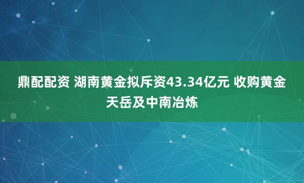 鼎配配资 湖南黄金拟斥资43.34亿元 收购黄金天岳及中南冶炼