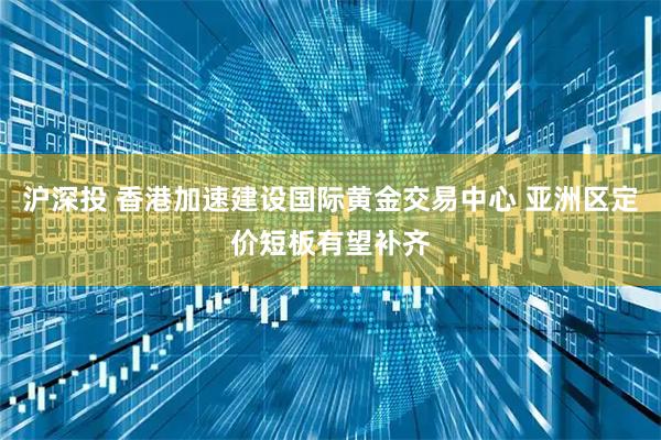 沪深投 香港加速建设国际黄金交易中心 亚洲区定价短板有望补齐