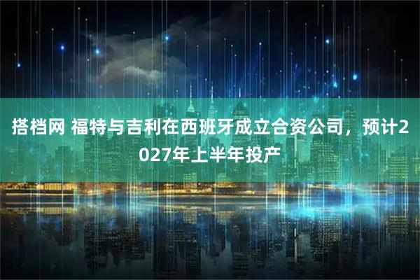 搭档网 福特与吉利在西班牙成立合资公司，预计2027年上半年投产
